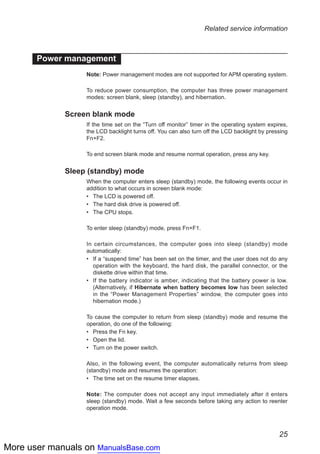 More user manuals on ManualsBase.com
25
Related service information
Power management
Note: Power management modes are not supported for APM operating system.
To reduce power consumption, the computer has three power management
modes: screen blank, sleep (standby), and hibernation.
Screen blank mode
If the time set on the “Turn off monitor” timer in the operating system expires,
the LCD backlight turns off. You can also turn off the LCD backlight by pressing
Fn+F2.
To end screen blank mode and resume normal operation, press any key.
Sleep (standby) mode
When the computer enters sleep (standby) mode, the following events occur in
addition to what occurs in screen blank mode:
The LCD is powered off.••
The hard disk drive is powered off.••
The CPU stops.••
To enter sleep (standby) mode, press Fn+F1.
In certain circumstances, the computer goes into sleep (standby) mode
automatically:
If a “suspend time” has been set on the timer, and the user does not do any••
operation with the keyboard, the hard disk, the parallel connector, or the
diskette drive within that time.
If the battery indicator is amber, indicating that the battery power is low.••
(Alternatively, if Hibernate when battery becomes low has been selected
in the “Power Management Properties” window, the computer goes into
hibernation mode.)
To cause the computer to return from sleep (standby) mode and resume the
operation, do one of the following:
Press the Fn key.••
Open the lid.••
Turn on the power switch.••
Also, in the following event, the computer automatically returns from sleep
(standby) mode and resumes the operation:
The time set on the resume timer elapses.••
Note: The computer does not accept any input immediately after it enters
sleep (standby) mode. Wait a few seconds before taking any action to reenter
operation mode.
 