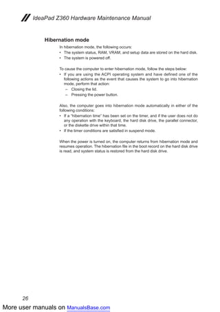 More user manuals on ManualsBase.com
26
IdeaPad Z360 Hardware Maintenance Manual
Hibernation mode
In hibernation mode, the following occurs:
The system status, RAM, VRAM, and setup data are stored on the hard disk.••
The system is powered off.••
To cause the computer to enter hibernation mode, follow the steps below:
If you are using the ACPI operating system and have defined one of the••
following actions as the event that causes the system to go into hibernation
mode, perform that action:
–	 Closing the lid.
–	 Pressing the power button.
Also, the computer goes into hibernation mode automatically in either of the
following conditions:
If a “hibernation time” has been set on the timer, and if the user does not do••
any operation with the keyboard, the hard disk drive, the parallel connector,
or the diskette drive within that time.
If the timer conditions are satisfied in suspend mode.••
When the power is turned on, the computer returns from hibernation mode and
resumes operation. The hibernation file in the boot record on the hard disk drive
is read, and system status is restored from the hard disk drive.
 