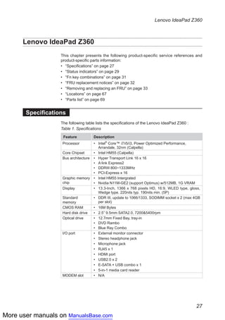 More user manuals on ManualsBase.com
27
Lenovo IdeaPad Z360
Lenovo IdeaPad Z360
This chapter presents the following product-specific service references and
product-specific parts information:
•• “Specifications” on page 27
•• “Status indicators” on page 29
•• “Fn key combinations” on page 31
•• “FRU replacement notices” on page 32
•• “Removing and replacing an FRU” on page 33
•• “Locations” on page 67
•• “Parts list” on page 69
Specifications
The following table lists the specifications of the Lenovo IdeaPad Z360 :
Table 1. Specifications
Feature Description
Processor •	 Intel®
Core™ i7/i5/i3, Power Optimized Performance,
Arrandale, 32nm (Calpella)
Core Chipset •	 Intel HM55 (Calpella)
Bus architecture •	 Hyper Transport Link 16 x 16
•	 A link Express2
•	 DDRIII 800~1333MHz
•	 PCI-Express x 16
Graphic memory
chip
•	 Intel HM55 Intergrated
•	 Nvidia N11M-GE2 (support Optimus) w/512MB, 1G VRAM
Display •	 13.3-Inch, 1366 x 768 pixels HD, 16:9, WLED type, gloss,
Wedge type. 220nits typ. 190nits min. (5P)
Standard
memory
•	 DDR III, update to 1066/1333, SODIMM socket x 2 (max 4GB
per slot)
CMOS RAM •	 16M Bytes
Hard disk drive •	 2.5” 9.5mm SATA2.0, 7200&5400rpm
Optical drive •	 12.7mm Fixed Bay, tray-in
•	 DVD Rambo
•	 Blue Ray Combo
I/O port •	 External monitor connector
•	 Stereo headphone jack
•	 Microphone jack
•	 RJ45 x 1
•	 HDMI port
•	 USB2.0 x 2
•	 E-SATA + USB combo x 1
•	 5-in-1 media card reader
MODEM slot •	 N/A
 