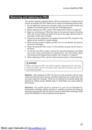 More user manuals on ManualsBase.com
33
Lenovo IdeaPad Z360
Removing and replacing an FRU
This section presents exploded figures with the instructions to indicate how to
remove and replace the FRU. Make sure to observe the following general rules:
1.	 Do not attempt to service any computer unless you have been trained and
certified. An untrained person runs the risk of damaging parts.
2.	 Before replacing any FRU, review “FRU replacement notices” on page 32.
3.	 Begin by removing any FRUs that have to be removed before the failing
FRU. Any of such FRUs are listed at the top of the page. Remove them in
the order in which they are listed.
4.	 Follow the correct sequence in the steps to remove the FRU, as given in the
figures by the numbers in square callouts.
5.	 When turning a screw to replace an FRU, turn it in the direction as given by
the arrow in the figure.
6.	 When removing the FRU, move it in the direction as given by the arrow in
the figure.
7.	 To put the new FRU in place, reverse the removal procedures and follow
any of the notes that pertain to replacement. For information about
connecting and arranging internal cables, see “Locations” on page 67.
8.	 When replacing an FRU, use the correct screw as shown in the procedures.
DANGER
Before removing any FRU, turn off the computer, unplug all power cords from
electrical outlets, remove the battery pack, and then disconnect any of the
interconnecting cables.
Attention: After replacing an FRU, do not turn on the computer until you have
made sure that all screws, springs, and other small parts are in place and none
are loose inside the computer. Verify this by shaking the computer gently and
listening for rattling sounds. Metallic parts or metal flakes can cause electrical
short circuits.
Attention: The system board is sensitive to, and can be damaged by,
electrostatic discharge. Before touching it, establish personal grounding by
touching a ground point with one hand or using an electrostatic discharge (ESD)
strap (P/N 6405959) to remove potential shock reasons.
 