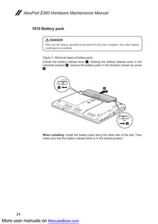 More user manuals on ManualsBase.com
34
IdeaPad Z360 Hardware Maintenance Manual
1010 Battery pack
DANGER
Only use the battery specified in the parts list for your computer. Any other battery
could ignite or explode.
Figure 1. Removal steps of battery pack
Unlock the battery release lever 1. Holding the battery release lever in the
unlocked position 2, remove the battery pack in the direction shown by arrow
3.
1
2
3
When installing: Install the battery pack along the slide rails of the slot. Then
make sure that the battery release lever is in the locked position.
 