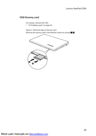More user manuals on ManualsBase.com
35
Lenovo IdeaPad Z360
1020 Dummy card
For access, remove this FRU:
•• “1010 Battery pack” on page 34
Figure 2. Removal steps of dummy card
Remove the dummy card in the direction shown by arrows 1 2.
1
2
 