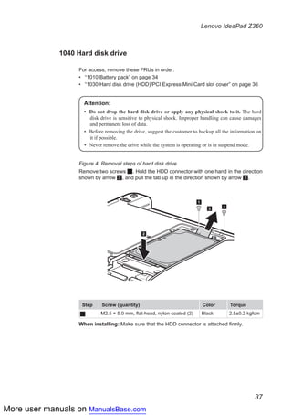 More user manuals on ManualsBase.com
37
Lenovo IdeaPad Z360
1040 Hard disk drive
For access, remove these FRUs in order:
•• “1010 Battery pack” on page 34
•• “1030 Hard disk drive (HDD)/PCI Express Mini Card slot cover” on page 36
Attention:
•	 Do not drop the hard disk drive or apply any physical shock to it. The hard
disk drive is sensitive to physical shock. Improper handling can cause damages
and permanent loss of data.
•	 Before removing the drive, suggest the customer to backup all the information on
it if possible.
•	 Never remove the drive while the system is operating or is in suspend mode.
Figure 4. Removal steps of hard disk drive
Remove two screws 1. Hold the HDD connector with one hand in the direction
shown by arrow 2, and pull the tab up in the direction shown by arrow 3.
1
3
2
1
Step Screw (quantity) Color Torque
1 M2.5 × 5.0 mm, flat-head, nylon-coated (2) Black 2.5±0.2 kgfcm
When installing: Make sure that the HDD connector is attached firmly.
 