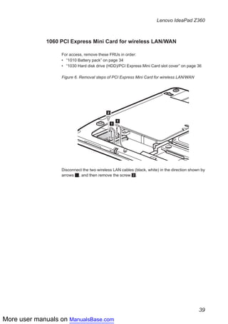 More user manuals on ManualsBase.com
39
Lenovo IdeaPad Z360
1060 PCI Express Mini Card for wireless LAN/WAN
For access, remove these FRUs in order:
•• “1010 Battery pack” on page 34
•• “1030 Hard disk drive (HDD)/PCI Express Mini Card slot cover” on page 36
Figure 6. Removal steps of PCI Express Mini Card for wireless LAN/WAN
1
1
2
Disconnect the two wireless LAN cables (black, white) in the direction shown by
arrows 1, and then remove the screw 2.
 