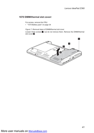More user manuals on ManualsBase.com
41
Lenovo IdeaPad Z360
1070 DIMM/thermal slot coverr
For access, remove this FRU:
•• “1010 Battery pack” on page 34
Figure 7. Removal steps of DIMM/thermal slot cover
Loosen three screws 1, but do not remove them. Remove the DIMM/thermal
slot cover 2.
1
1
1
2
 