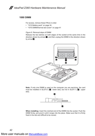 More user manuals on ManualsBase.com
42
IdeaPad Z360 Hardware Maintenance Manual
1080 DIMM
For access, remove these FRUs in order:
•• “1010 Battery pack” on page 34
•• “1070 DIMM/thermal slot coverr” on page 41
Figure 8. Removal steps of DIMM
Release the two latches on both edges of the socket at the same time in the
direction shown by arrows 1, and then unplug the DIMM in the direction shown
by arrow 2.
11
2
Note: If only one DIMM is used on the computer you are servicing, the card
must be installed in SLOT-0 ( a : lower slot), but not in SLOT-1 ( b : upper
slot).
a
b
When installing: Insert the notched end of the DIMM into the socket. Push the
DIMM firmly, and pivot it until it snaps into the place. Make sure that it is firmly
fixed in the slot and difficult to be moved.
 