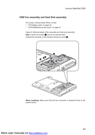 More user manuals on ManualsBase.com
43
Lenovo IdeaPad Z360
1090 Fan assembly and Heat Sink assembly
For access, remove these FRUs in order:
•• “1010 Battery pack” on page 34
•• “1070 DIMM/thermal slot coverr” on page 41
Figure 9. Removal steps of fan assembly and heat sink assembly
Note: Loosen six screws 1, but do not remove them.
Unplug the connector in the direction shown by arrow 2.
2
1
1
1
1
1
1
When installing: Make sure that the fan connector is attached firmly to the
system board.
 