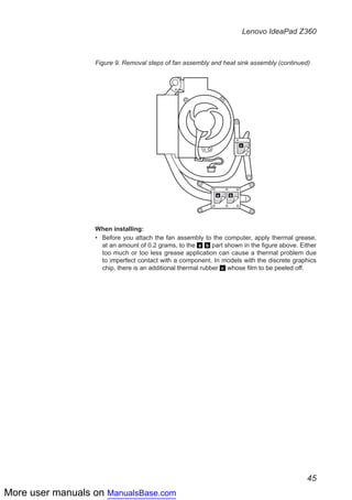 More user manuals on ManualsBase.com
45
Lenovo IdeaPad Z360
Figure 9. Removal steps of fan assembly and heat sink assembly (continued)
c
a b
When installing:
Before you attach the fan assembly to the computer, apply thermal grease,••
at an amount of 0.2 grams, to the a b part shown in the figure above. Either
too much or too less grease application can cause a thermal problem due
to imperfect contact with a component. In models with the discrete graphics
chip, there is an additional thermal rubber c whose film to be peeled off.
 