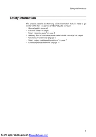 More user manuals on ManualsBase.com
1
Safety information
Safety information
This chapter presents the following safety information that you need to get
familiar with before you service an IdeaPad Z360 computer:
•• “General safety” on page 2
•• “Electrical safety” on page 3
•• “Safety inspection guide” on page 5
•• “Handling devices that are sensitive to electrostatic discharge” on page 6
•• “Grounding requirements” on page 6
•• “Safety notices: multilingual translations” on page 7
•• “Laser compliance statement” on page 14
 