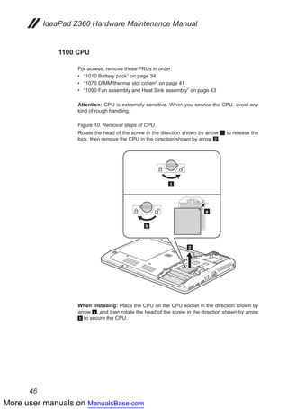 More user manuals on ManualsBase.com
46
IdeaPad Z360 Hardware Maintenance Manual
1100 CPU
For access, remove these FRUs in order:
•• “1010 Battery pack” on page 34
•• “1070 DIMM/thermal slot coverr” on page 41
•• “1090 Fan assembly and Heat Sink assembly” on page 43
Attention: CPU is extremely sensitive. When you service the CPU, avoid any
kind of rough handling.
Figure 10. Removal steps of CPU
Rotate the head of the screw in the direction shown by arrow 1 to release the
lock, then remove the CPU in the direction shown by arrow 2.
a
b
1
22
When installing: Place the CPU on the CPU socket in the direction shown by
arrow a , and then rotate the head of the screw in the direction shown by arrow
b to secure the CPU.
 