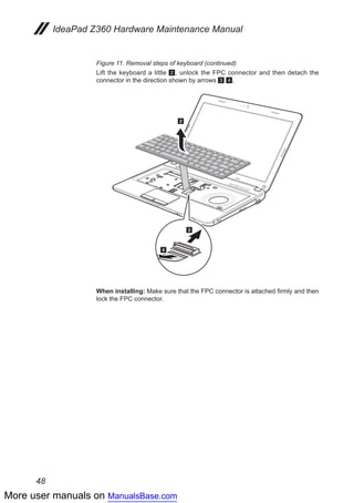 More user manuals on ManualsBase.com
48
IdeaPad Z360 Hardware Maintenance Manual
Figure 11. Removal steps of keyboard (continued)
Lift the keyboard a little 2, unlock the FPC connector and then detach the
connector in the direction shown by arrows 3 4.
2
4
3
When installing: Make sure that the FPC connector is attached firmly and then
lock the FPC connector.
 