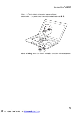 More user manuals on ManualsBase.com
51
Lenovo IdeaPad Z360
Figure 12. Removal steps of keyboard bezel (continued)
Detach three FPC connectors in the direction shown by arrows 7 8.
7
7
8
8
When installing: Make sure that the three FPC connectors are attached firmly.
 