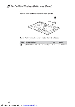 More user manuals on ManualsBase.com
54
IdeaPad Z360 Hardware Maintenance Manual
Remove one screw 4 and remove the power board 5.
4
5
Notes:	The touch inductive panel is fixed on the keyboard bezel.
Step Screw (quantity) Color Torque
4 M2.0 × 3.0 mm, flat-head, nylon-coated (1) Black 1.5±0.2 kgfcm
 