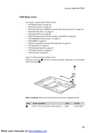 More user manuals on ManualsBase.com
59
Lenovo IdeaPad Z360
1160 Base cover
For access, remove these FRUs in order:
•• “1010 Battery pack” on page 34
•• “1020 Dummy card” on page 35
•• “1030 Hard disk drive (HDD)/PCI Express Mini Card slot cover” on page 36
•• “1040 Hard disk drive ” on page 37
•• “1050 Optical drive” on page 38
•• “1060 PCI Express Mini Card for wireless LAN/WAN” on page 39
•• “1070 DIMM/thermal slot coverr” on page 41
•• “1080 DIMM” on page 42
•• “1090 Fan assembly and Heat Sink assembly” on page 43
•• “1110 Keyboard” on page 47
•• “1120 Keyboard bezel” on page 49
•• “1140 System board” on page 55
•• “1150 LCD unit” on page 57
Figure 16. Removal steps of Base cover
Remove one screw 1 and then remove the power assembly in the direction
shown by arrows 2.
2
1
When installing: Make sure that the power connector is attached firmly.
Step Screw (quantity) Color Torque
1 M2.0 × 4.0 mm, flat-head, nylon-coated (1) Black 2.0±0.2 kgfcm
 