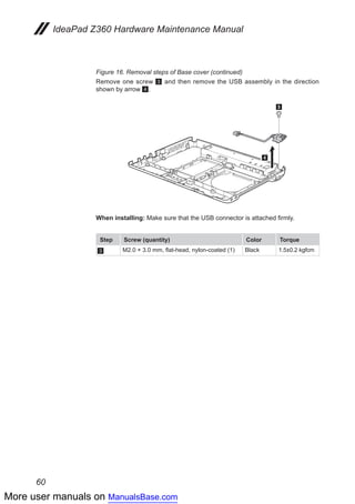 More user manuals on ManualsBase.com
60
IdeaPad Z360 Hardware Maintenance Manual
Figure 16. Removal steps of Base cover (continued)
Remove one screw 3 and then remove the USB assembly in the direction
shown by arrow 4.
3
4
When installing: Make sure that the USB connector is attached firmly.
Step Screw (quantity) Color Torque
3 M2.0 × 3.0 mm, flat-head, nylon-coated (1) Black 1.5±0.2 kgfcm
 