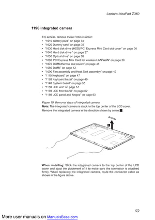 More user manuals on ManualsBase.com
65
Lenovo IdeaPad Z360
1190 Integrated camera
For access, remove these FRUs in order:
•• “1010 Battery pack” on page 34
•• “1020 Dummy card” on page 35
•• “1030 Hard disk drive (HDD)/PCI Express Mini Card slot cover” on page 36
•• “1040 Hard disk drive ” on page 37
•• “1050 Optical drive” on page 38
•• “1060 PCI Express Mini Card for wireless LAN/WAN” on page 39
•• “1070 DIMM/thermal slot coverr” on page 41
•• “1080 DIMM” on page 42
•• “1090 Fan assembly and Heat Sink assembly” on page 43
•• “1110 Keyboard” on page 47
•• “1120 Keyboard bezel” on page 49
•• “1140 System board” on page 55
•• “1150 LCD unit” on page 57
•• “1170 LCD front bezel” on page 62
•• “1180 LCD panel and hinges” on page 63
Figure 19. Removal steps of integrated camera
Note: The integrated camera is stuck to the top center of the LCD cover.
Remove the integrated camera in the direction shown by arrow 1.
1
When installing: Stick the integrated camera to the top center of the LCD
cover and ajust the placement of it to make sure the connector is attached
firmly. When replacing the integrated camera, route the connector cable as
shown in the figure above.
 