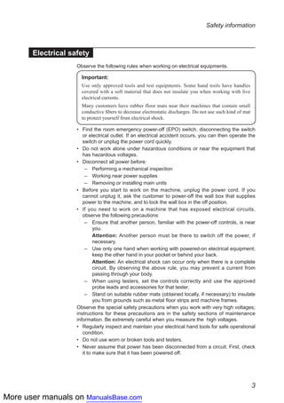 More user manuals on ManualsBase.com
3
Safety information
Electrical safety
Observe the following rules when working on electrical equipments.
Important:
Use only approved tools and test equipments. Some hand tools have handles
covered with a soft material that does not insulate you when working with live
electrical currents.
Many customers have rubber floor mats near their machines that contain small
conductive fibers to decrease electrostatic discharges. Do not use such kind of mat
to protect yourself from electrical shock.
Find the room emergency power-off (EPO) switch, disconnecting the switch••
or electrical outlet. If an electrical accident occurs, you can then operate the
switch or unplug the power cord quickly.
Do not work alone under hazardous conditions or near the equipment that••
has hazardous voltages.
Disconnect all power before:••
–	 Performing a mechanical inspection
–	 Working near power supplies
–	 Removing or installing main units
Before you start to work on the machine, unplug the power cord. If you••
cannot unplug it, ask the customer to power-off the wall box that supplies
power to the machine, and to lock the wall box in the off position.
If you need to work on a machine that has exposed electrical circuits,••
observe the following precautions:
–	 Ensure that another person, familiar with the power-off controls, is near
you.
	 Attention: Another person must be there to switch off the power, if
necessary.
–	 Use only one hand when working with powered-on electrical equipment;
keep the other hand in your pocket or behind your back.
	 Attention: An electrical shock can occur only when there is a complete
circuit. By observing the above rule, you may prevent a current from
passing through your body.
–	 When using testers, set the controls correctly and use the approved
probe leads and accessories for that tester.
–	 Stand on suitable rubber mats (obtained locally, if necessary) to insulate
you from grounds such as metal floor strips and machine frames.
Observe the special safety precautions when you work with very high voltages;
instructions for these precautions are in the safety sections of maintenance
information. Be extremely careful when you measure the high voltages.
Regularly inspect and maintain your electrical hand tools for safe operational••
condition.
Do not use worn or broken tools and testers.••
Never assume that power has been disconnected from a circuit. First, check••
it to make sure that it has been powered off.
 