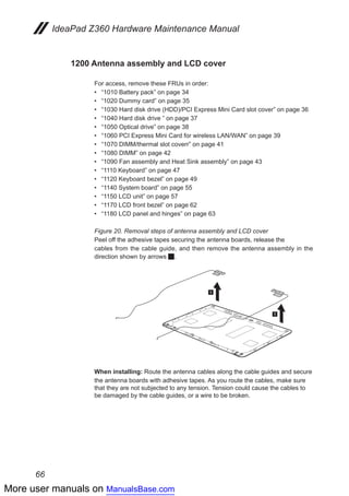 More user manuals on ManualsBase.com
66
IdeaPad Z360 Hardware Maintenance Manual
1200 Antenna assembly and LCD cover
For access, remove these FRUs in order:
•• “1010 Battery pack” on page 34
•• “1020 Dummy card” on page 35
•• “1030 Hard disk drive (HDD)/PCI Express Mini Card slot cover” on page 36
•• “1040 Hard disk drive ” on page 37
•• “1050 Optical drive” on page 38
•• “1060 PCI Express Mini Card for wireless LAN/WAN” on page 39
•• “1070 DIMM/thermal slot coverr” on page 41
•• “1080 DIMM” on page 42
•• “1090 Fan assembly and Heat Sink assembly” on page 43
•• “1110 Keyboard” on page 47
•• “1120 Keyboard bezel” on page 49
•• “1140 System board” on page 55
•• “1150 LCD unit” on page 57
•• “1170 LCD front bezel” on page 62
•• “1180 LCD panel and hinges” on page 63
Figure 20. Removal steps of antenna assembly and LCD cover
Peel off the adhesive tapes securing the antenna boards, release the
cables from the cable guide, and then remove the antenna assembly in the
direction shown by arrows 1.
1
1
When installing: Route the antenna cables along the cable guides and secure
the antenna boards with adhesive tapes. As you route the cables, make sure
that they are not subjected to any tension. Tension could cause the cables to
be damaged by the cable guides, or a wire to be broken.
 