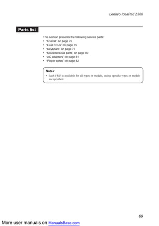 More user manuals on ManualsBase.com
69
Lenovo IdeaPad Z360
Parts list
This section presents the following service parts:
•• “Overall” on page 70
•• “LCD FRUs” on page 75
•• “Keyboard” on page 77
•• “Miscellaneous parts” on page 80
•• “AC adapters” on page 81
•• “Power cords” on page 82
Notes:
•	 Each FRU is available for all types or models, unless specific types or models
are specified.
 