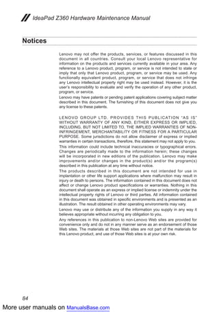 More user manuals on ManualsBase.com
84
IdeaPad Z360 Hardware Maintenance Manual
Notices
Lenovo may not offer the products, services, or features discussed in this
document in all countries. Consult your local Lenovo representative for
information on the products and services currently available in your area. Any
reference to a Lenovo product, program, or service is not intended to state or
imply that only that Lenovo product, program, or service may be used. Any
functionally equivalent product, program, or service that does not infringe
any Lenovo intellectual property right may be used instead. However, it is the
user’s responsibility to evaluate and verify the operation of any other product,
program, or service.
Lenovo may have patents or pending patent applications covering subject matter
described in this document. The furnishing of this document does not give you
any license to these patents.
LENOVO GROUP LTD. PROVIDES THIS PUBLICATION “AS IS”
WITHOUT WARRANTY OF ANY KIND, EITHER EXPRESS OR IMPLIED,
INCLUDING, BUT NOT LIMITED TO, THE IMPLIED WARRANTIES OF NON-
INFRINGEMENT, MERCHANTABILITY OR FITNESS FOR A PARTICULAR
PURPOSE. Some jurisdictions do not allow disclaimer of express or implied
warranties in certain transactions, therefore, this statement may not apply to you.
This information could include technical inaccuracies or typographical errors.
Changes are periodically made to the information herein; these changes
will be incorporated in new editions of the publication. Lenovo may make
improvements and/or changes in the product(s) and/or the program(s)
described in this publication at any time without notice.
The products described in this document are not intended for use in
implantation or other life support applications where malfunction may result in
injury or death to persons. The information contained in this document does not
affect or change Lenovo product specifications or warranties. Nothing in this
document shall operate as an express or implied license or indemnity under the
intellectual property rights of Lenovo or third parties. All information contained
in this document was obtained in specific environments and is presented as an
illustration. The result obtained in other operating environments may vary.
Lenovo may use or distribute any of the information you supply in any way it
believes appropriate without incurring any obligation to you.
Any references in this publication to non-Lenovo Web sites are provided for
convenience only and do not in any manner serve as an endorsement of those
Web sites. The materials at those Web sites are not part of the materials for
this Lenovo product, and use of those Web sites is at your own risk.
 