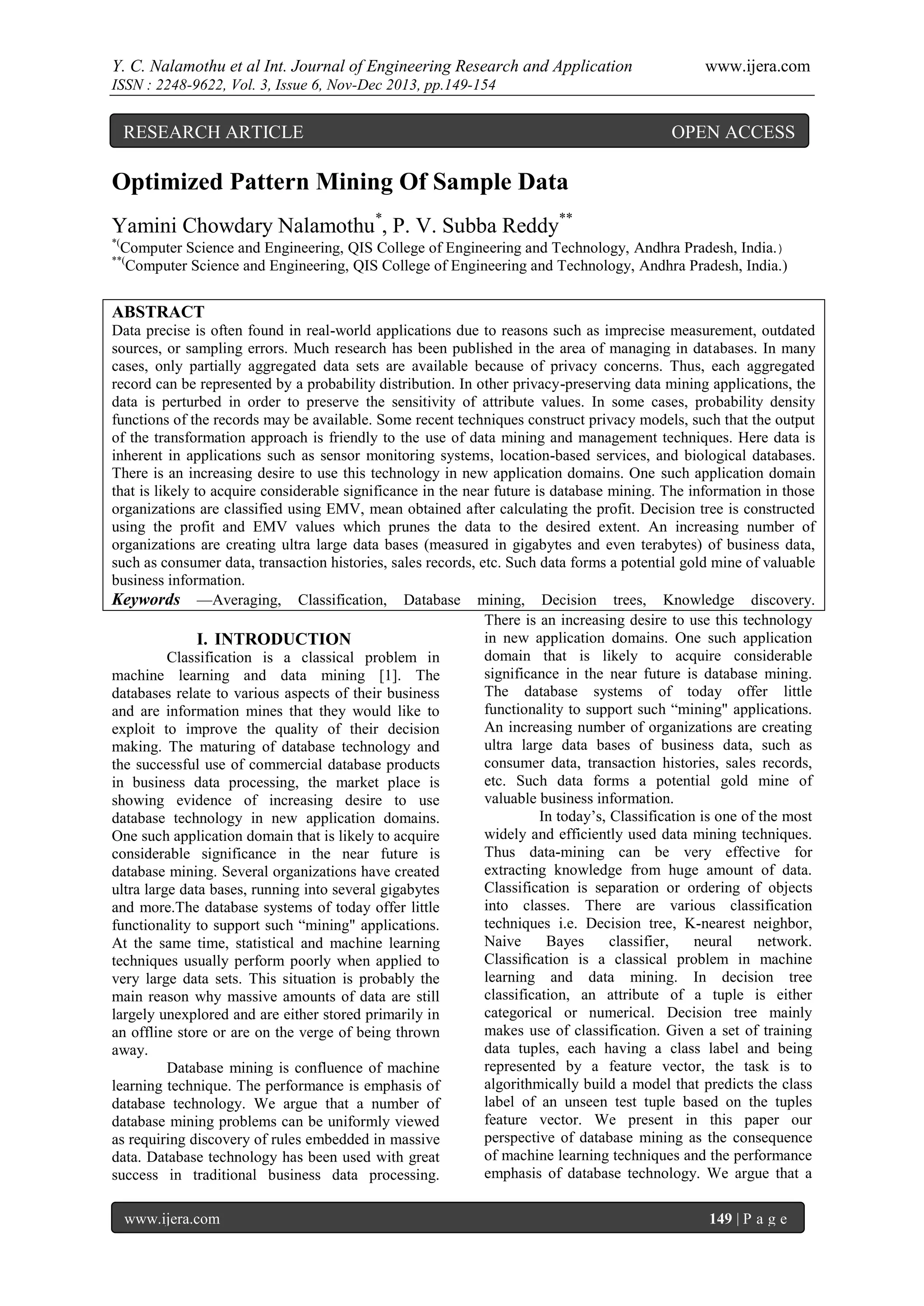 Y. C. Nalamothu et al Int. Journal of Engineering Research and Application

www.ijera.com

ISSN : 2248-9622, Vol. 3, Issue 6, Nov-Dec 2013, pp.149-154

RESEARCH ARTICLE

OPEN ACCESS

Optimized Pattern Mining Of Sample Data
Yamini Chowdary Nalamothu*, P. V. Subba Reddy**
*(

Computer Science and Engineering, QIS College of Engineering and Technology, Andhra Pradesh, India.)
Computer Science and Engineering, QIS College of Engineering and Technology, Andhra Pradesh, India.)

**(

ABSTRACT
Data precise is often found in real-world applications due to reasons such as imprecise measurement, outdated
sources, or sampling errors. Much research has been published in the area of managing in databases. In many
cases, only partially aggregated data sets are available because of privacy concerns. Thus, each aggregated
record can be represented by a probability distribution. In other privacy-preserving data mining applications, the
data is perturbed in order to preserve the sensitivity of attribute values. In some cases, probability density
functions of the records may be available. Some recent techniques construct privacy models, such that the output
of the transformation approach is friendly to the use of data mining and management techniques. Here data is
inherent in applications such as sensor monitoring systems, location-based services, and biological databases.
There is an increasing desire to use this technology in new application domains. One such application domain
that is likely to acquire considerable significance in the near future is database mining. The information in those
organizations are classified using EMV, mean obtained after calculating the profit. Decision tree is constructed
using the profit and EMV values which prunes the data to the desired extent. An increasing number of
organizations are creating ultra large data bases (measured in gigabytes and even terabytes) of business data,
such as consumer data, transaction histories, sales records, etc. Such data forms a potential gold mine of valuable
business information.
Keywords —Averaging, Classification, Database mining, Decision trees, Knowledge discovery.
There is an increasing desire to use this technology
in new application domains. One such application
I. INTRODUCTION
domain that is likely to acquire considerable
Classification is a classical problem in
significance in the near future is database mining.
machine learning and data mining [1]. The
The database systems of today offer little
databases relate to various aspects of their business
functionality to support such “mining" applications.
and are information mines that they would like to
An increasing number of organizations are creating
exploit to improve the quality of their decision
ultra large data bases of business data, such as
making. The maturing of database technology and
consumer data, transaction histories, sales records,
the successful use of commercial database products
etc. Such data forms a potential gold mine of
in business data processing, the market place is
valuable business information.
showing evidence of increasing desire to use
In today’s, Classification is one of the most
database technology in new application domains.
widely and efficiently used data mining techniques.
One such application domain that is likely to acquire
Thus data-mining can be very effective for
considerable significance in the near future is
extracting knowledge from huge amount of data.
database mining. Several organizations have created
Classification is separation or ordering of objects
ultra large data bases, running into several gigabytes
into classes. There are various classification
and more.The database systems of today offer little
techniques i.e. Decision tree, K-nearest neighbor,
functionality to support such “mining" applications.
Naive
Bayes
classifier,
neural
network.
At the same time, statistical and machine learning
Classiﬁcation is a classical problem in machine
techniques usually perform poorly when applied to
learning and data mining. In decision tree
very large data sets. This situation is probably the
classification, an attribute of a tuple is either
main reason why massive amounts of data are still
categorical or numerical. Decision tree mainly
largely unexplored and are either stored primarily in
makes use of classification. Given a set of training
an offline store or are on the verge of being thrown
data tuples, each having a class label and being
away.
represented by a feature vector, the task is to
Database mining is confluence of machine
algorithmically build a model that predicts the class
learning technique. The performance is emphasis of
label of an unseen test tuple based on the tuples
database technology. We argue that a number of
feature vector. We present in this paper our
database mining problems can be uniformly viewed
perspective of database mining as the consequence
as requiring discovery of rules embedded in massive
of machine learning techniques and the performance
data. Database technology has been used with great
emphasis of database technology. We argue that a
success in traditional business data processing.
www.ijera.com

149 | P a g e

 