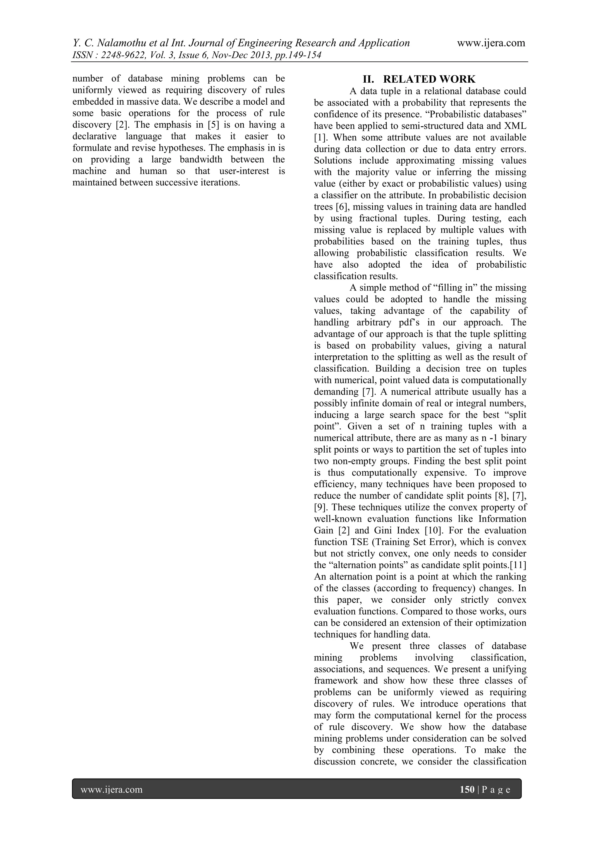 Y. C. Nalamothu et al Int. Journal of Engineering Research and Application

www.ijera.com

ISSN : 2248-9622, Vol. 3, Issue 6, Nov-Dec 2013, pp.149-154
number of database mining problems can be
uniformly viewed as requiring discovery of rules
embedded in massive data. We describe a model and
some basic operations for the process of rule
discovery [2]. The emphasis in [5] is on having a
declarative language that makes it easier to
formulate and revise hypotheses. The emphasis in is
on providing a large bandwidth between the
machine and human so that user-interest is
maintained between successive iterations.

www.ijera.com

II. RELATED WORK
A data tuple in a relational database could
be associated with a probability that represents the
confidence of its presence. “Probabilistic databases”
have been applied to semi-structured data and XML
[1]. When some attribute values are not available
during data collection or due to data entry errors.
Solutions include approximating missing values
with the majority value or inferring the missing
value (either by exact or probabilistic values) using
a classifier on the attribute. In probabilistic decision
trees [6], missing values in training data are handled
by using fractional tuples. During testing, each
missing value is replaced by multiple values with
probabilities based on the training tuples, thus
allowing probabilistic classification results. We
have also adopted the idea of probabilistic
classification results.
A simple method of “filling in” the missing
values could be adopted to handle the missing
values, taking advantage of the capability of
handling arbitrary pdf’s in our approach. The
advantage of our approach is that the tuple splitting
is based on probability values, giving a natural
interpretation to the splitting as well as the result of
classification. Building a decision tree on tuples
with numerical, point valued data is computationally
demanding [7]. A numerical attribute usually has a
possibly infinite domain of real or integral numbers,
inducing a large search space for the best “split
point”. Given a set of n training tuples with a
numerical attribute, there are as many as n -1 binary
split points or ways to partition the set of tuples into
two non-empty groups. Finding the best split point
is thus computationally expensive. To improve
efficiency, many techniques have been proposed to
reduce the number of candidate split points [8], [7],
[9]. These techniques utilize the convex property of
well-known evaluation functions like Information
Gain [2] and Gini Index [10]. For the evaluation
function TSE (Training Set Error), which is convex
but not strictly convex, one only needs to consider
the “alternation points” as candidate split points.[11]
An alternation point is a point at which the ranking
of the classes (according to frequency) changes. In
this paper, we consider only strictly convex
evaluation functions. Compared to those works, ours
can be considered an extension of their optimization
techniques for handling data.
We present three classes of database
mining
problems
involving
classification,
associations, and sequences. We present a unifying
framework and show how these three classes of
problems can be uniformly viewed as requiring
discovery of rules. We introduce operations that
may form the computational kernel for the process
of rule discovery. We show how the database
mining problems under consideration can be solved
by combining these operations. To make the
discussion concrete, we consider the classification
150 | P a g e

 