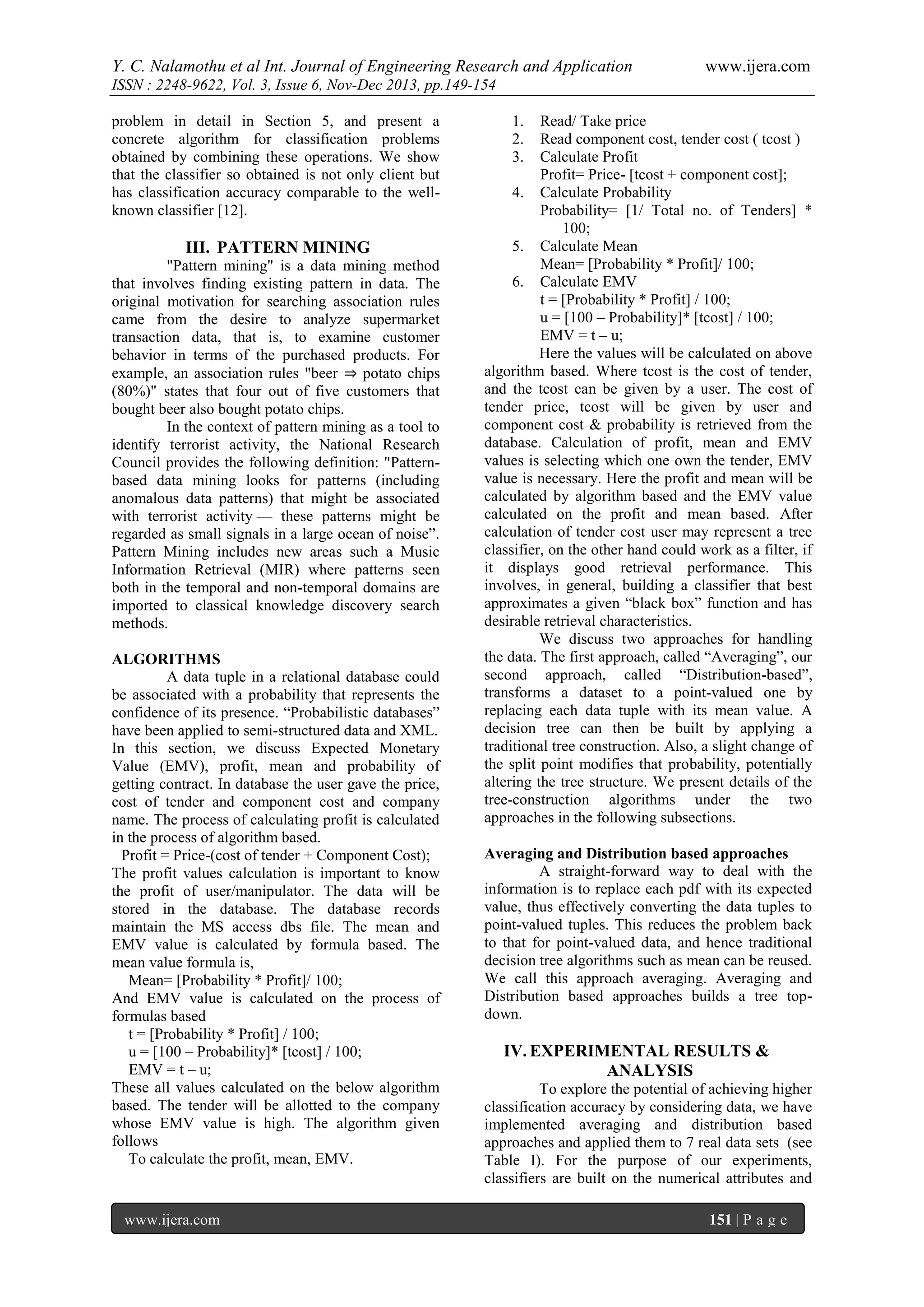 Y. C. Nalamothu et al Int. Journal of Engineering Research and Application

www.ijera.com

ISSN : 2248-9622, Vol. 3, Issue 6, Nov-Dec 2013, pp.149-154
problem in detail in Section 5, and present a
concrete algorithm for classification problems
obtained by combining these operations. We show
that the classifier so obtained is not only client but
has classification accuracy comparable to the wellknown classifier [12].

III. PATTERN MINING
"Pattern mining" is a data mining method
that involves finding existing pattern in data. The
original motivation for searching association rules
came from the desire to analyze supermarket
transaction data, that is, to examine customer
behavior in terms of the purchased products. For
example, an association rules "beer ⇒ potato chips
(80%)" states that four out of five customers that
bought beer also bought potato chips.
In the context of pattern mining as a tool to
identify terrorist activity, the National Research
Council provides the following definition: "Patternbased data mining looks for patterns (including
anomalous data patterns) that might be associated
with terrorist activity — these patterns might be
regarded as small signals in a large ocean of noise”.
Pattern Mining includes new areas such a Music
Information Retrieval (MIR) where patterns seen
both in the temporal and non-temporal domains are
imported to classical knowledge discovery search
methods.
ALGORITHMS
A data tuple in a relational database could
be associated with a probability that represents the
confidence of its presence. “Probabilistic databases”
have been applied to semi-structured data and XML.
In this section, we discuss Expected Monetary
Value (EMV), profit, mean and probability of
getting contract. In database the user gave the price,
cost of tender and component cost and company
name. The process of calculating profit is calculated
in the process of algorithm based.
Profit = Price-(cost of tender + Component Cost);
The profit values calculation is important to know
the profit of user/manipulator. The data will be
stored in the database. The database records
maintain the MS access dbs file. The mean and
EMV value is calculated by formula based. The
mean value formula is,
Mean= [Probability * Profit]/ 100;
And EMV value is calculated on the process of
formulas based
t = [Probability * Profit] / 100;
u = [100 – Probability]* [tcost] / 100;
EMV = t – u;
These all values calculated on the below algorithm
based. The tender will be allotted to the company
whose EMV value is high. The algorithm given
follows
To calculate the profit, mean, EMV.

www.ijera.com

1.
2.
3.

Read/ Take price
Read component cost, tender cost ( tcost )
Calculate Profit
Profit= Price- [tcost + component cost];
4. Calculate Probability
Probability= [1/ Total no. of Tenders] *
100;
5. Calculate Mean
Mean= [Probability * Profit]/ 100;
6. Calculate EMV
t = [Probability * Profit] / 100;
u = [100 – Probability]* [tcost] / 100;
EMV = t – u;
Here the values will be calculated on above
algorithm based. Where tcost is the cost of tender,
and the tcost can be given by a user. The cost of
tender price, tcost will be given by user and
component cost & probability is retrieved from the
database. Calculation of profit, mean and EMV
values is selecting which one own the tender, EMV
value is necessary. Here the profit and mean will be
calculated by algorithm based and the EMV value
calculated on the profit and mean based. After
calculation of tender cost user may represent a tree
classifier, on the other hand could work as a filter, if
it displays good retrieval performance. This
involves, in general, building a classifier that best
approximates a given “black box” function and has
desirable retrieval characteristics.
We discuss two approaches for handling
the data. The first approach, called “Averaging”, our
second approach, called “Distribution-based”,
transforms a dataset to a point-valued one by
replacing each data tuple with its mean value. A
decision tree can then be built by applying a
traditional tree construction. Also, a slight change of
the split point modifies that probability, potentially
altering the tree structure. We present details of the
tree-construction algorithms under the two
approaches in the following subsections.
Averaging and Distribution based approaches
A straight-forward way to deal with the
information is to replace each pdf with its expected
value, thus effectively converting the data tuples to
point-valued tuples. This reduces the problem back
to that for point-valued data, and hence traditional
decision tree algorithms such as mean can be reused.
We call this approach averaging. Averaging and
Distribution based approaches builds a tree topdown.

IV. EXPERIMENTAL RESULTS &
ANALYSIS
To explore the potential of achieving higher
classification accuracy by considering data, we have
implemented averaging and distribution based
approaches and applied them to 7 real data sets (see
Table I). For the purpose of our experiments,
classifiers are built on the numerical attributes and
151 | P a g e

 