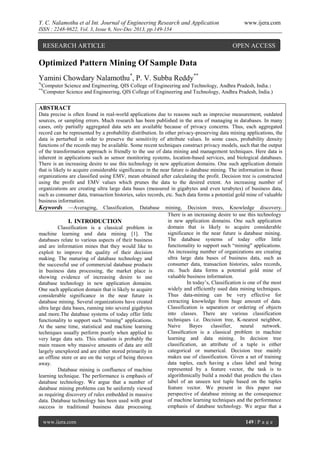 Y. C. Nalamothu et al Int. Journal of Engineering Research and Application

www.ijera.com

ISSN : 2248-9622, Vol. 3, Issue 6, Nov-Dec 2013, pp.149-154

RESEARCH ARTICLE

OPEN ACCESS

Optimized Pattern Mining Of Sample Data
Yamini Chowdary Nalamothu*, P. V. Subba Reddy**
*(

Computer Science and Engineering, QIS College of Engineering and Technology, Andhra Pradesh, India.)
Computer Science and Engineering, QIS College of Engineering and Technology, Andhra Pradesh, India.)

**(

ABSTRACT
Data precise is often found in real-world applications due to reasons such as imprecise measurement, outdated
sources, or sampling errors. Much research has been published in the area of managing in databases. In many
cases, only partially aggregated data sets are available because of privacy concerns. Thus, each aggregated
record can be represented by a probability distribution. In other privacy-preserving data mining applications, the
data is perturbed in order to preserve the sensitivity of attribute values. In some cases, probability density
functions of the records may be available. Some recent techniques construct privacy models, such that the output
of the transformation approach is friendly to the use of data mining and management techniques. Here data is
inherent in applications such as sensor monitoring systems, location-based services, and biological databases.
There is an increasing desire to use this technology in new application domains. One such application domain
that is likely to acquire considerable significance in the near future is database mining. The information in those
organizations are classified using EMV, mean obtained after calculating the profit. Decision tree is constructed
using the profit and EMV values which prunes the data to the desired extent. An increasing number of
organizations are creating ultra large data bases (measured in gigabytes and even terabytes) of business data,
such as consumer data, transaction histories, sales records, etc. Such data forms a potential gold mine of valuable
business information.
Keywords —Averaging, Classification, Database mining, Decision trees, Knowledge discovery.
There is an increasing desire to use this technology
in new application domains. One such application
I. INTRODUCTION
domain that is likely to acquire considerable
Classification is a classical problem in
significance in the near future is database mining.
machine learning and data mining [1]. The
The database systems of today offer little
databases relate to various aspects of their business
functionality to support such “mining" applications.
and are information mines that they would like to
An increasing number of organizations are creating
exploit to improve the quality of their decision
ultra large data bases of business data, such as
making. The maturing of database technology and
consumer data, transaction histories, sales records,
the successful use of commercial database products
etc. Such data forms a potential gold mine of
in business data processing, the market place is
valuable business information.
showing evidence of increasing desire to use
In today’s, Classification is one of the most
database technology in new application domains.
widely and efficiently used data mining techniques.
One such application domain that is likely to acquire
Thus data-mining can be very effective for
considerable significance in the near future is
extracting knowledge from huge amount of data.
database mining. Several organizations have created
Classification is separation or ordering of objects
ultra large data bases, running into several gigabytes
into classes. There are various classification
and more.The database systems of today offer little
techniques i.e. Decision tree, K-nearest neighbor,
functionality to support such “mining" applications.
Naive
Bayes
classifier,
neural
network.
At the same time, statistical and machine learning
Classiﬁcation is a classical problem in machine
techniques usually perform poorly when applied to
learning and data mining. In decision tree
very large data sets. This situation is probably the
classification, an attribute of a tuple is either
main reason why massive amounts of data are still
categorical or numerical. Decision tree mainly
largely unexplored and are either stored primarily in
makes use of classification. Given a set of training
an offline store or are on the verge of being thrown
data tuples, each having a class label and being
away.
represented by a feature vector, the task is to
Database mining is confluence of machine
algorithmically build a model that predicts the class
learning technique. The performance is emphasis of
label of an unseen test tuple based on the tuples
database technology. We argue that a number of
feature vector. We present in this paper our
database mining problems can be uniformly viewed
perspective of database mining as the consequence
as requiring discovery of rules embedded in massive
of machine learning techniques and the performance
data. Database technology has been used with great
emphasis of database technology. We argue that a
success in traditional business data processing.
www.ijera.com

149 | P a g e

 