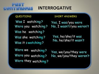 INTERROGATIVE
I was
Was I
You were
Were you
He was
Was he
She was
Was she
It was
Was it
We were
Were we
You were ?
Were you
They were
Were they
Yes, I was/you were
No, I wasn’t/you weren’t
Yes, we/you/they were
No, we/you/they weren’t
QUESTIONS SHORT ANSWERS
watching ?
watching ?
watching ?
watching ?
?
watching
?
watching
watching
?
watching
Yes, he/she/it was
No, he/she/it wasn’t
 