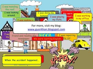It was 9 o’clock in the
morning. Everybody in the town
was doing their own work .
But suddenly…
……a car crashed into a tree !
Everybody shared this news
with other people. They said:
When the accident happened…
I was doing my
homework.
I was playing
my guitar.
We were having
a great party.
SCHOOL
I was looking
around.
I was repairing
my car.
I was waiting for my
friend and reading the
newspaper.
I was working
in my office.
I was mending
the roof.
We were learning English.
I was playing
my flute.
I was making a
phone call.
For more, visit my blog:
www.guorkhan.blogspot.com
 