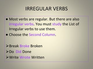 IRREGULAR VERBS
● Most verbs are regular. But there are also
irregular verbs. You must study the List of
Irregular verbs to use them.
● Choose the Second Column.
⮚Break Broke Broken
⮚Do Did Done
⮚Write Wrote Written
 