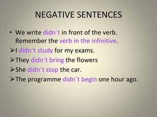 NEGATIVE SENTENCES
• We write didn´t in front of the verb.
Remember the verb in the infinitive.
⮚I didn´t study for my exams.
⮚They didn´t bring the flowers
⮚She didn´t stop the car.
⮚The programme didn´t begin one hour ago.
 