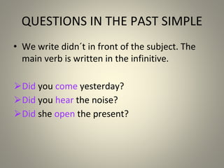 QUESTIONS IN THE PAST SIMPLE
• We write didn´t in front of the subject. The
main verb is written in the infinitive.
⮚Did you come yesterday?
⮚Did you hear the noise?
⮚Did she open the present?
 