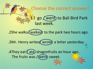 Choose the correct answer!
1.I go / went to Bali Bird Park
last week.
2
. She walks/ walked to the park two hours ago.
3
. Mr. Henry writes/ wrote a letter yesterday.
4
. They eat / ate dragonfruits an hour ago.
The fruits was / were sweet.
 
