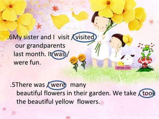 6
. My sister and I visit / visited
our grandparents
last month. It was /
were fun.
5
. There was / were many
beautiful flowers in their garden. We take / took
the beautiful yellow flowers.
 