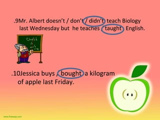 10
. Jessica buys / bought a kilogram
of apple last Friday.
9
. Mr. Albert doesn’t / don’t / didn’t teach Biology
last Wednesday but he teaches / taught English.
 