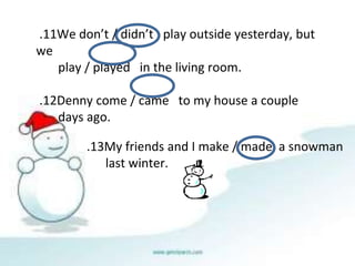 13
. My friends and I make / made a snowman
last winter.
11
. We don’t / didn’t play outside yesterday, but
we
play / played in the living room.
12
. Denny come / came to my house a couple
days ago.
 