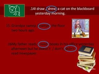 15. Grandpa sweep / swept the floor
two hours ago.
16
. My father reads / read books in his office yesterday
afternoon but he doesn’t / don’t /didn’t
read newspaper.
14
. I draw / drew a cat on the blackboard
yesterday morning.
 