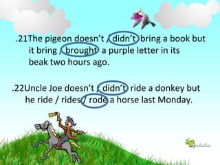 22
. Uncle Joe doesn’t / didn’t ride a donkey but
he ride / rides / rode a horse last Monday.
21
. The pigeon doesn’t / didn’t bring a book but
it bring / brought a purple letter in its
beak two hours ago.
 