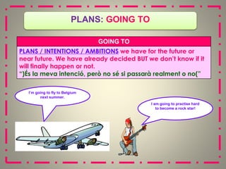 I am going to practise hard
to become a rock star!
PLANS: GOING TO
I’m going to fly to Belgium
next summer.
GOING TO
PLANS / INTENTIONS / AMBITIONS we have for the future or
near future. We have already decided BUT we don’t know if it
will finally happen or not.
(
“ És la meva intenció, però no sé si passarà realment o no ”
)
 