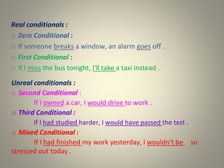 Real conditionals :
o Zero Conditional :
o If someone breaks a window, an alarm goes off .
o First Conditional :
o If I miss the bus tonight, I'll take a taxi instead .
Unreal conditionals :
o Second Conditional :
If I owned a car, I would drive to work .
o Third Conditional :
If I had studied harder, I would have passed the test .
o Mixed Conditional :
If I had finished my work yesterday, I wouldn't be so
stressed out today .
 