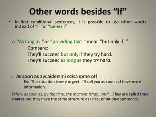 Other words besides “If”
• In first conditional sentences, it is possible to use other words
instead of “if ”or “unless ”
:
When, as soon as, by the time, the moment (that), until …They are called time
clauses but they have the same structure as First Conditional Sentences.
o As soon as )ycaidemmi ezisahpme ot(
:
Ex: This situation is very urgent. I’ll call you as soon as I have more
information.
o “As long as ”or “providing that ”mean “but only if ”
.
Compare:
They’ll succeed but only if they try hard.
They’ll succeed as long as they try hard.
 