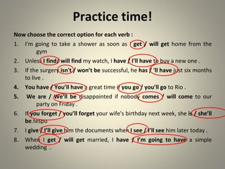 Practice time!
Now choose the correct option for each verb :
1. I'm going to take a shower as soon as I get / will get home from the
gym
2. Unless I find/ will find my watch, I have / I'll have to buy a new one .
3. If the surgery isn't / won’t be successful, he has / 'll have just six months
to live .
4. You have / You’ll have a great time if you go / you’ll go to Rio .
5. We are / We’ll be disappointed if nobody comes / will come to our
party on Friday .
6. If you forget / you’ll forget your wife's birthday next week, she is / she’ll
be tespu
.
7. I give / I’ll give him the documents when I see / I’ll see him later today .
8. When I get / will get married, I have / I’m going to have a simple
wedding .
 