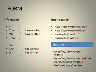 FORM
Affirmative Interrogative
• I
• You have worked
• We have written
• They
• He
• She has worked
• It has written
• Have I/you/we/they worked?
• Have I/you/we/they written?
• Has he/she/it worked?
• Has he/she/it written?
⮚I/you/we/they haven’t
worked
⮚I/you/we/they haven’t written
⮚He/she/it hasn’t worked
⮚He/she/it hasn’t written
Negative
 