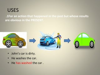 USES
1
. For an action that happened in the past but whose results
are obvious in the PRESENT.
• John’s car is dirty.
• He washes the car.
• He has washed the car .
 