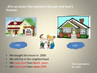 3
. For an action that started in the past and hasn’t
finished .
• We bought the house in 2000
.
• We still live in the neighborhood.
• We have lived here for20 years .
• We have lived here since 2000
.
2000 2020
Time expressions:
for, since
 