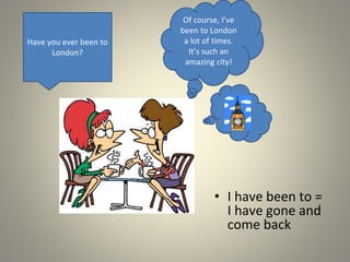 • I have been to =
I have gone and
come back
Have you ever been to
London?
Of course, I’ve
been to London
a lot of times.
It’s such an
amazing city!
 