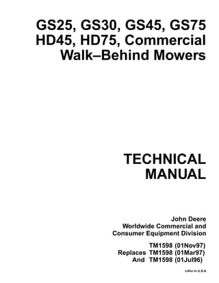 TECHNICAL
MANUAL
Litho in U.S.A
John Deere
Worldwide Commercial and
Consumer Equipment Division
GS25, GS30, GS45, GS75
HD45, HD75, Commercial
Walk–Behind Mowers
TM1598 (01Nov97)
Replaces TM1598 (01Mar97)
And TM1598 (01Jul96)
 