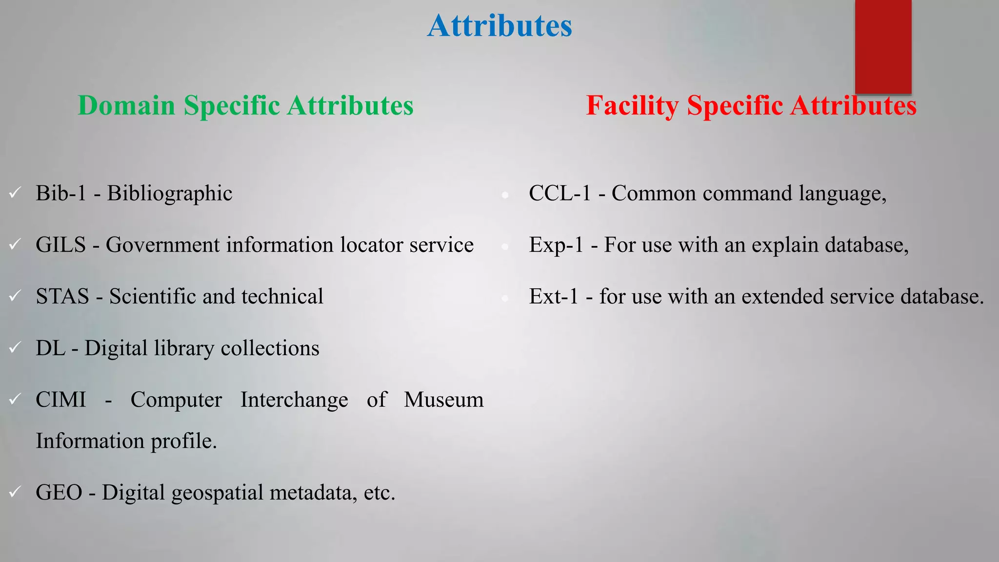 Attributes
Domain Specific Attributes
 Bib-1 - Bibliographic
 GILS - Government information locator service
 STAS - Scientific and technical
 DL - Digital library collections
 CIMI - Computer Interchange of Museum
Information profile.
 GEO - Digital geospatial metadata, etc.
Facility Specific Attributes
 CCL-1 - Common command language,
 Exp-1 - For use with an explain database,
 Ext-1 - for use with an extended service database.
 