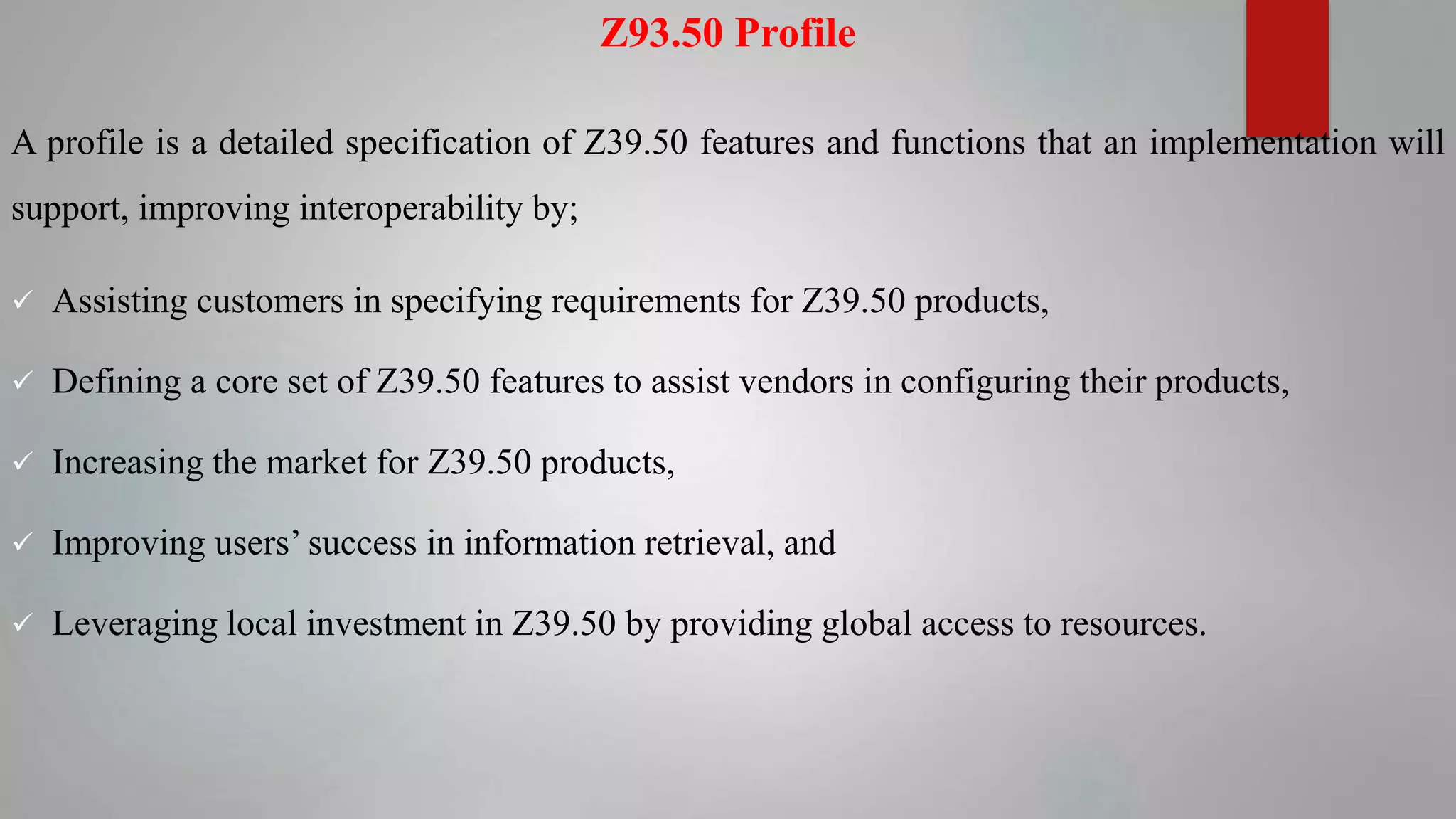 Z93.50 Profile
A profile is a detailed specification of Z39.50 features and functions that an implementation will
support, improving interoperability by;
 Assisting customers in specifying requirements for Z39.50 products,
 Defining a core set of Z39.50 features to assist vendors in configuring their products,
 Increasing the market for Z39.50 products,
 Improving users’ success in information retrieval, and
 Leveraging local investment in Z39.50 by providing global access to resources.
 